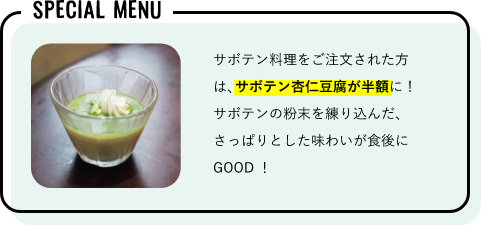 サボテン料理をご注文された方は、サボテン杏仁豆腐が半額に！
サボテンの粉末を練り込んだ、さっぱりとした味わいが食後にGOOD！
